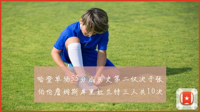 哈登单场55分成历史第二仅次于张伯伦詹姆斯库里杜兰特三人共10次