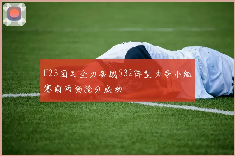 U23国足全力备战532阵型力争小组赛前两场抢分成功