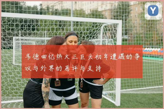 韦德回忆热火三巨头初年遭遇的争议与外界的恶评与支持