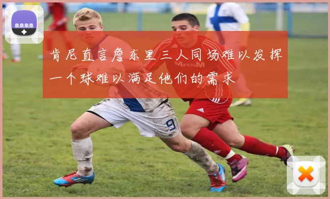 肯尼直言詹东里三人同场难以发挥一个球难以满足他们的需求