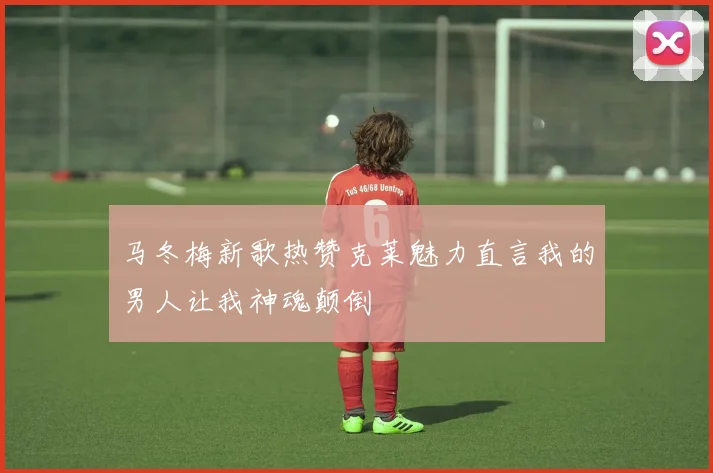 马冬梅新歌热赞克莱魅力直言我的男人让我神魂颠倒