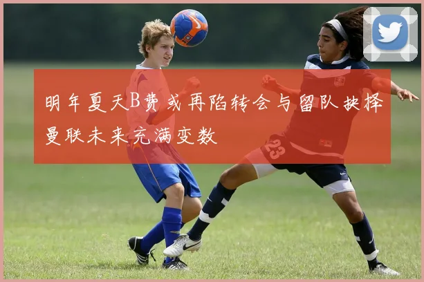 明年夏天B费或再陷转会与留队抉择曼联未来充满变数