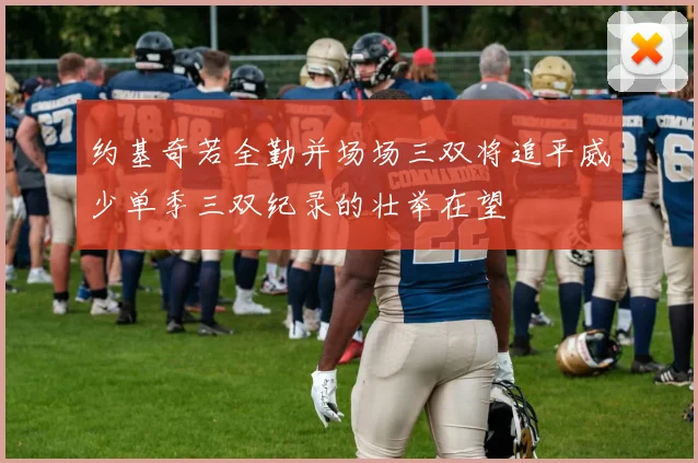 约基奇若全勤并场场三双将追平威少单季三双纪录的壮举在望