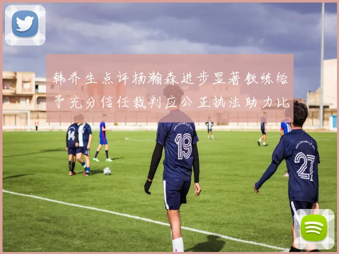 韩乔生点评杨瀚森进步显著教练给予充分信任裁判应公正执法助力比赛发展