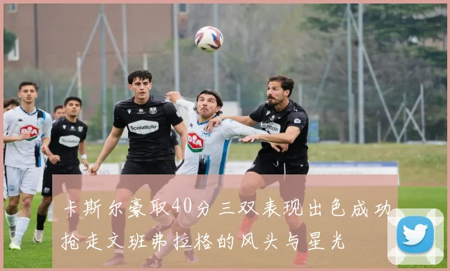 卡斯尔豪取40分三双表现出色成功抢走文班弗拉格的风头与星光
