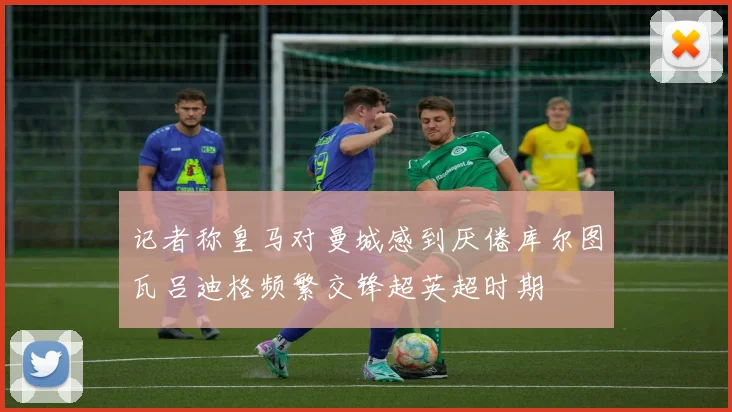 记者称皇马对曼城感到厌倦库尔图瓦吕迪格频繁交锋超英超时期