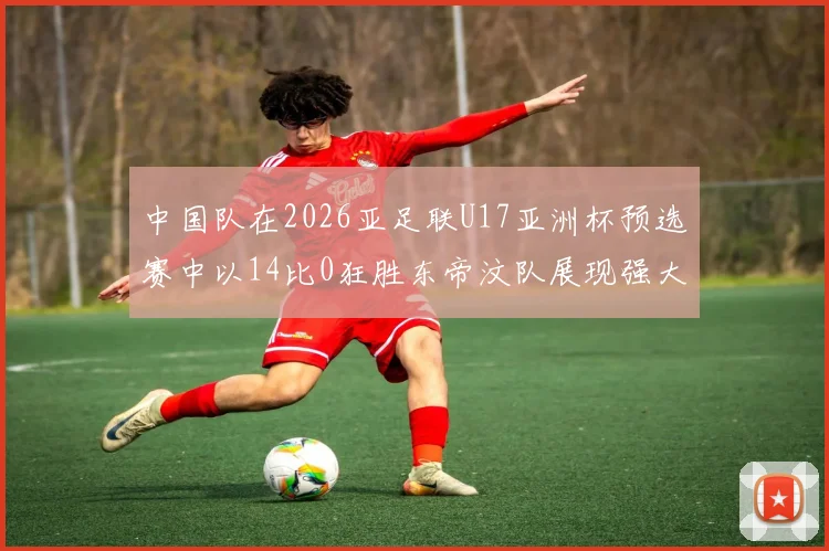 中国队在2026亚足联U17亚洲杯预选赛中以14比0狂胜东帝汶队展现强大实力