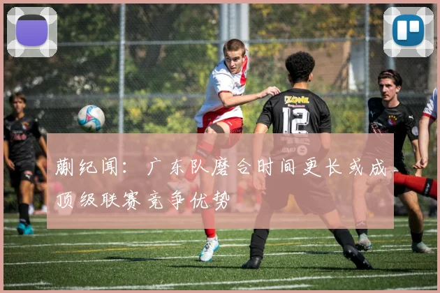 蒯纪闻：广东队磨合时间更长或成顶级联赛竞争优势