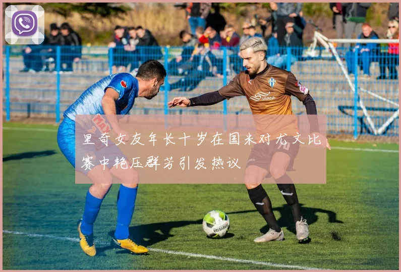 里奇女友年长十岁在国米对尤文比赛中艳压群芳引发热议